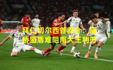 拜仁切尔西首回合:蓝桥坚盾难阻南大王利刃