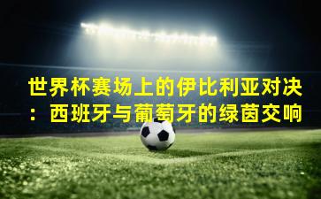 世界杯赛场上的伊比利亚对决:西班牙与葡萄牙的绿茵交响