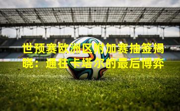 世预赛欧洲区附加赛抽签揭晓：通往卡塔尔的最后博弈
