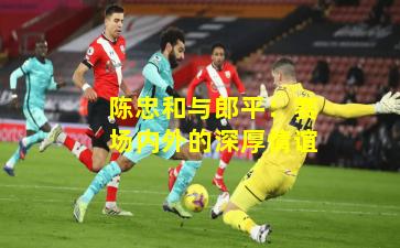 陈忠和与郎平:赛场内外的深厚情谊