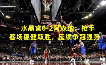 水晶宫0-2阿森纳：枪手客场稳健取胜，延续争冠强势