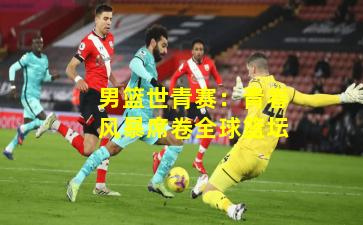 男篮世青赛：青春风暴席卷全球篮坛