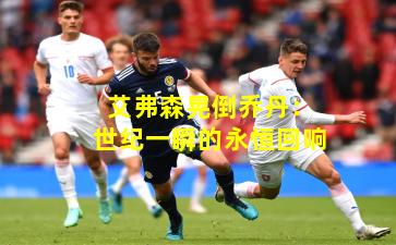 艾弗森晃倒乔丹：世纪一瞬的永恒回响