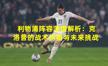 利物浦阵容深度解析：克洛普的战术拼图与未来挑战