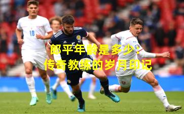 郎平年龄是多少：传奇教练的岁月印记