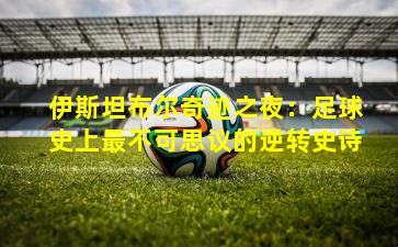 伊斯坦布尔奇迹之夜:足球史上最不可思议的逆转史诗