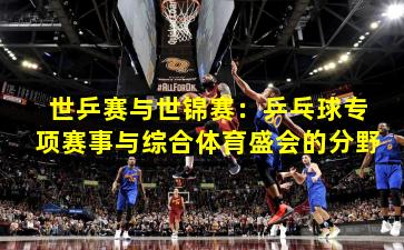 世乒赛与世锦赛：乒乓球专项赛事与综合体育盛会的分野