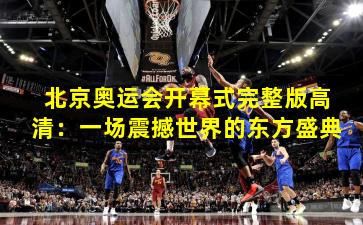 北京奥运会开幕式完整版高清:一场震撼世界的东方盛典