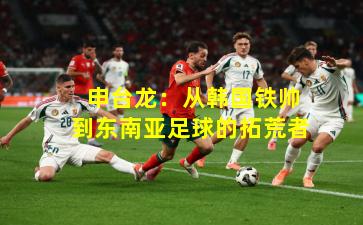 申台龙:从韩国铁帅到东南亚足球的拓荒者